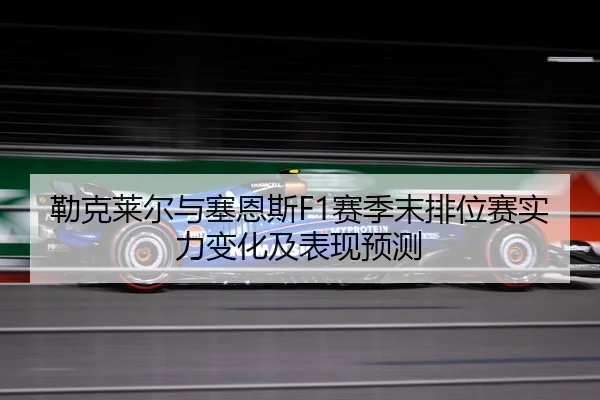 勒克莱尔与塞恩斯F1赛季末排位赛实力变化及表现预测